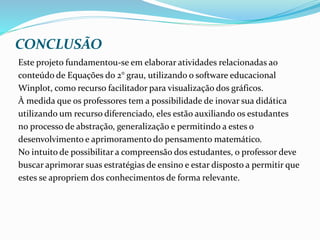CONCLUSÃO
Este projeto fundamentou-se em elaborar atividades relacionadas ao
conteúdo de Equações do 2° grau, utilizando o software educacional
Winplot, como recurso facilitador para visualização dos gráficos.
À medida que os professores tem a possibilidade de inovar sua didática
utilizando um recurso diferenciado, eles estão auxiliando os estudantes
no processo de abstração, generalização e permitindo a estes o
desenvolvimento e aprimoramento do pensamento matemático.
No intuito de possibilitar a compreensão dos estudantes, o professor deve
buscar aprimorar suas estratégias de ensino e estar disposto a permitir que
estes se apropriem dos conhecimentos de forma relevante.
 