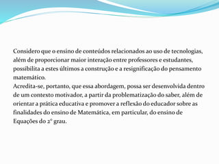 Considero que o ensino de conteúdos relacionados ao uso de tecnologias,
além de proporcionar maior interação entre professores e estudantes,
possibilita a estes últimos a construção e a resignificação do pensamento
matemático.
Acredita-se, portanto, que essa abordagem, possa ser desenvolvida dentro
de um contexto motivador, a partir da problematização do saber, além de
orientar a prática educativa e promover a reflexão do educador sobre as
finalidades do ensino de Matemática, em particular, do ensino de
Equações do 2° grau.
 