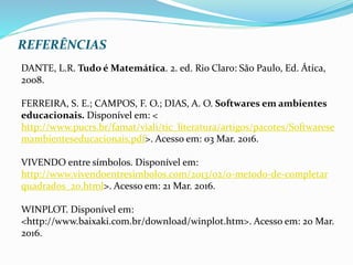 REFERÊNCIAS
DANTE, L.R. Tudo é Matemática. 2. ed. Rio Claro: São Paulo, Ed. Ática,
2008.
FERREIRA, S. E.; CAMPOS, F. O.; DIAS, A. O. Softwares em ambientes
educacionais. Disponível em: <
http://www.pucrs.br/famat/viali/tic_literatura/artigos/pacotes/Softwarese
mambienteseducacionais.pdf>. Acesso em: 03 Mar. 2016.
VIVENDO entre símbolos. Disponível em:
http://www.vivendoentresimbolos.com/2013/02/o-metodo-de-completar
quadrados_20.html>. Acesso em: 21 Mar. 2016.
WINPLOT. Disponível em:
<http://www.baixaki.com.br/download/winplot.htm>. Acesso em: 20 Mar.
2016.
 