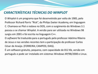 CARACTERÍSTICAS TÉCNICAS DO WINPLOT
O Winplot é um programa que foi desenvolvido por volta de 1985, pelo
Professor Richard Parris “Rick”, da Philips Exeter Academy, em linguagem
C. Chamava-se Plot e rodava no DOS, com o surgimento do Windows 3.1
passou a se chamar Winplot. A versão para ser utilizada no Windows 98
surgiu em 2001 e foi escrita na linguagem C++.
O software foi traduzido para o português pelo professor Adelmo Ribeiro
de Jesus e nas versões recentes tem a participação do professor Carlos
César de Araújo. (FERREIRA; CAMPOS; DIAS).
É um software gratuito, pequeno, com capacidade de 812 Kb, versão em
português e pode ser instalado em sistemas Windows XP/98/2000 e Linux.
 