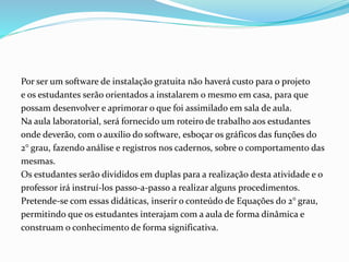 Por ser um software de instalação gratuita não haverá custo para o projeto
e os estudantes serão orientados a instalarem o mesmo em casa, para que
possam desenvolver e aprimorar o que foi assimilado em sala de aula.
Na aula laboratorial, será fornecido um roteiro de trabalho aos estudantes
onde deverão, com o auxílio do software, esboçar os gráficos das funções do
2° grau, fazendo análise e registros nos cadernos, sobre o comportamento das
mesmas.
Os estudantes serão divididos em duplas para a realização desta atividade e o
professor irá instruí-los passo-a-passo a realizar alguns procedimentos.
Pretende-se com essas didáticas, inserir o conteúdo de Equações do 2° grau,
permitindo que os estudantes interajam com a aula de forma dinâmica e
construam o conhecimento de forma significativa.
 