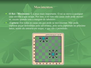Movimentos O Rei -  Movimento:  É a peça mais importante. O rei se move a qualquer casa envolta a que ocupa. Por isso, o rei tem oito casas onde pode mover-se, exceto quando esta a margem do tabuleiro.   Captura :  Em todas as casas em que pode se movimentar. Não pode capturar peças defendidas pelo adversário, pois seria capturado no próximo lance, assim ele entraria em xeque, o que não é permitido.  