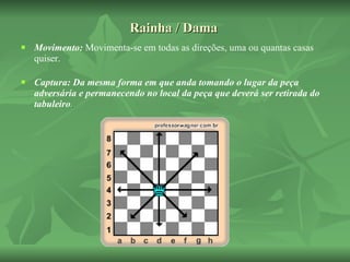 Rainha / Dama Movimento:  Movimenta-se em todas as direções, uma ou quantas casas quiser. Captura: Da mesma forma em que anda tomando o lugar da peça adversária e permanecendo no local da peça que deverá ser retirada do tabuleiro . 