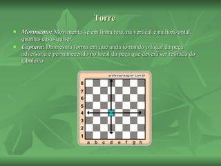 Torre Movimento:  Movimenta-se em linha reta, na vertical e na horizontal, quantas casas quiser. Captura :  Da mesma forma em que anda tomando o lugar da peça adversária e permanecendo no local da peça que deverá ser retirada do tabuleiro  