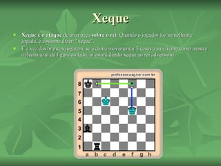 Xeque Xeque é o ataque  de uma peça  sobre o rei . Quando o jogador faz semelhante jogada, é costume dizer: "xeque". É a vez das brancas jogarem, se a dama movimentar 3 casas a sua frente como mostra a flecha azul da figura ao lado, ai estará dando xeque ao rei adversário. 