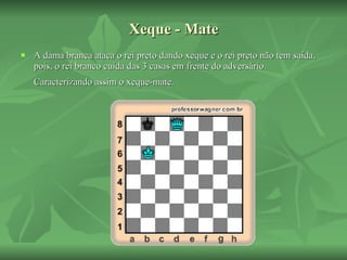 Xeque - Mate A dama branca ataca o rei preto dando xeque e o rei preto não tem saída, pois, o rei branco cuida das 3 casas em frente do adversário. Caracterizando assim o xeque-mate.   