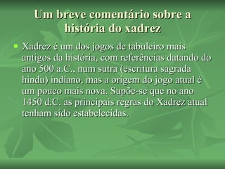 Um breve comentário sobre a história do xadrez Xadrez é um dos jogos de tabuleiro mais antigos da história, com referências datando do ano 500 a.C., num sutra (escritura sagrada hindu) indiano, mas a origem do jogo atual é um pouco mais nova. Supõe-se que no ano 1450 d.C. as principais regras do Xadrez atual tenham sido estabelecidas. 