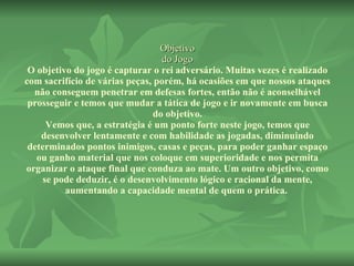 Objetivo do Jogo O objetivo do jogo é capturar o rei adversário. Muitas vezes é realizado com sacrifício de várias peças, porém, há ocasiões em que nossos ataques não conseguem penetrar em defesas fortes, então não é aconselhável prosseguir e temos que mudar a tática de jogo e ir novamente em busca do objetivo. Vemos que, a estratégia é um ponto forte neste jogo, temos que desenvolver lentamente e com habilidade as jogadas, diminuindo determinados pontos inimigos, casas e peças, para poder ganhar espaço ou ganho material que nos coloque em superioridade e nos permita organizar o ataque final que conduza ao mate. Um outro objetivo, como se pode deduzir, é o desenvolvimento lógico e racional da mente, aumentando a capacidade mental de quem o prática.  