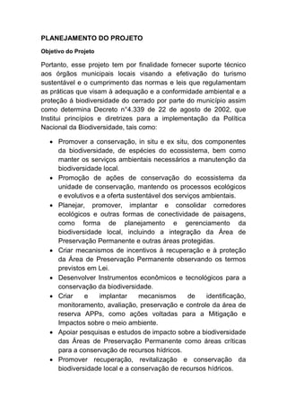 PLANEJAMENTO DO PROJETO
Objetivo do Projeto
Portanto, esse projeto tem por finalidade fornecer suporte técnico
aos órgãos municipais locais visando a efetivação do turismo
sustentável e o cumprimento das normas e leis que regulamentam
as práticas que visam à adequação e a conformidade ambiental e a
proteção á biodiversidade do cerrado por parte do município assim
como determina Decreto n°4.339 de 22 de agosto de 2002, que
Institui princípios e diretrizes para a implementação da Política
Nacional da Biodiversidade, tais como:
Promover a conservação, in situ e ex situ, dos componentes
da biodiversidade, de espécies do ecossistema, bem como
manter os serviços ambientais necessários a manutenção da
biodiversidade local.
Promoção de ações de conservação do ecossistema da
unidade de conservação, mantendo os processos ecológicos
e evolutivos e a oferta sustentável dos serviços ambientais.
Planejar, promover, implantar e consolidar corredores
ecológicos e outras formas de conectividade de paisagens,
como forma de planejamento e gerenciamento da
biodiversidade local, incluindo a integração da Área de
Preservação Permanente e outras áreas protegidas.
Criar mecanismos de incentivos à recuperação e à proteção
da Área de Preservação Permanente observando os termos
previstos em Lei.
Desenvolver Instrumentos econômicos e tecnológicos para a
conservação da biodiversidade.
Criar e implantar mecanismos de identificação,
monitoramento, avaliação, preservação e controle da área de
reserva APPs, como ações voltadas para a Mitigação e
Impactos sobre o meio ambiente.
Apoiar pesquisas e estudos de impacto sobre a biodiversidade
das Áreas de Preservação Permanente como áreas críticas
para a conservação de recursos hídricos.
Promover recuperação, revitalização e conservação da
biodiversidade local e a conservação de recursos hídricos.
 