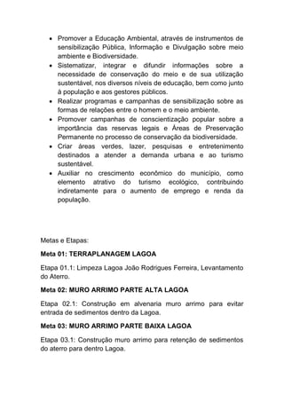 Promover a Educação Ambiental, através de instrumentos de
sensibilização Pública, Informação e Divulgação sobre meio
ambiente e Biodiversidade.
Sistematizar, integrar e difundir informações sobre a
necessidade de conservação do meio e de sua utilização
sustentável, nos diversos níveis de educação, bem como junto
à população e aos gestores públicos.
Realizar programas e campanhas de sensibilização sobre as
formas de relações entre o homem e o meio ambiente.
Promover campanhas de conscientização popular sobre a
importância das reservas legais e Áreas de Preservação
Permanente no processo de conservação da biodiversidade.
Criar áreas verdes, lazer, pesquisas e entretenimento
destinados a atender a demanda urbana e ao turismo
sustentável.
Auxiliar no crescimento econômico do município, como
elemento atrativo do turismo ecológico, contribuindo
indiretamente para o aumento de emprego e renda da
população.
Metas e Etapas:
Meta 01: TERRAPLANAGEM LAGOA
Etapa 01.1: Limpeza Lagoa João Rodrigues Ferreira, Levantamento
do Aterro.
Meta 02: MURO ARRIMO PARTE ALTA LAGOA
Etapa 02.1: Construção em alvenaria muro arrimo para evitar
entrada de sedimentos dentro da Lagoa.
Meta 03: MURO ARRIMO PARTE BAIXA LAGOA
Etapa 03.1: Construção muro arrimo para retenção de sedimentos
do aterro para dentro Lagoa.
 