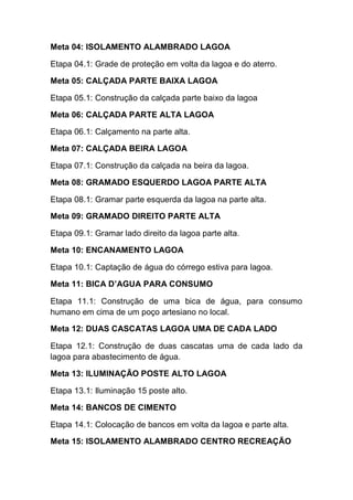 Meta 04: ISOLAMENTO ALAMBRADO LAGOA
Etapa 04.1: Grade de proteção em volta da lagoa e do aterro.
Meta 05: CALÇADA PARTE BAIXA LAGOA
Etapa 05.1: Construção da calçada parte baixo da lagoa
Meta 06: CALÇADA PARTE ALTA LAGOA
Etapa 06.1: Calçamento na parte alta.
Meta 07: CALÇADA BEIRA LAGOA
Etapa 07.1: Construção da calçada na beira da lagoa.
Meta 08: GRAMADO ESQUERDO LAGOA PARTE ALTA
Etapa 08.1: Gramar parte esquerda da lagoa na parte alta.
Meta 09: GRAMADO DIREITO PARTE ALTA
Etapa 09.1: Gramar lado direito da lagoa parte alta.
Meta 10: ENCANAMENTO LAGOA
Etapa 10.1: Captação de água do córrego estiva para lagoa.
Meta 11: BICA D’AGUA PARA CONSUMO
Etapa 11.1: Construção de uma bica de água, para consumo
humano em cima de um poço artesiano no local.
Meta 12: DUAS CASCATAS LAGOA UMA DE CADA LADO
Etapa 12.1: Construção de duas cascatas uma de cada lado da
lagoa para abastecimento de água.
Meta 13: ILUMINAÇÃO POSTE ALTO LAGOA
Etapa 13.1: Iluminação 15 poste alto.
Meta 14: BANCOS DE CIMENTO
Etapa 14.1: Colocação de bancos em volta da lagoa e parte alta.
Meta 15: ISOLAMENTO ALAMBRADO CENTRO RECREAÇÃO
 