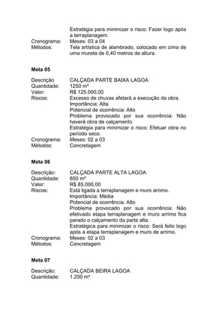 Estratégia para minimizar o risco: Fazer logo após
a terraplanagem.
Cronograma: Meses: 03 a 04
Métodos: Tela artística de alambrado, colocado em cima de
uma mureta de 0,40 metros de altura.
Meta 05
Descrição CALÇADA PARTE BAIXA LAGOA
Quantidade: 1250 m²
Valor: R$ 125.000,00
Riscos: Excesso de chuvas afetará a execução da obra.
Importância: Alta
Potencial de ocorrência: Alto
Problema provocado por sua ocorrência: Não
haverá obra de calçamento
Estratégia para minimizar o risco: Efetuar obra no
período seco.
Cronograma: Meses: 02 a 03
Métodos: Concretagem
Meta 06
Descrição: CALÇADA PARTE ALTA LAGOA
Quantidade: 850 m²
Valor: R$ 85.000,00
Riscos: Está ligada a terraplanagem e muro arrimo.
Importância: Média
Potencial de ocorrência: Alto
Problema provocado por sua ocorrência: Não
efetivado etapa terraplanagem e muro arrimo fica
parado o calçamento da parte alta.
Estratégica para minimizar o risco: Será feito logo
após a etapa terraplanagem e muro de arrimo.
Cronograma: Meses: 02 a 03
Métodos: Concretagem
Meta 07
Descrição: CALÇADA BEIRA LAGOA
Quantidade: 1.200 m²
 