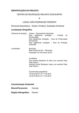 IDENTIFICAÇÃO DO PROJETO
CENTRO DE RECREAÇÃO RECANTO DOS BURITIS
&
LAGOA JOÃO RODRIGUES FERREIRA
Demanda Espontânea – Núcleo Temático: Qualidade Ambiental
Localização Geográfica
Ambiente de Atuação: Urbano – Densamente Urbanizado
Área legalmente protegida – Unidade de
Conservação
Área legalmente protegida – Área de Preservação
Permanente
Área legalmente protegida – Área de Proteção
Ambiental
Localização: Município:
Mato Grosso do Sul – Paranaíba
População: 40.192 (censo 2010)
Localidade:
Rua Andrew Robalinho da Silva com avenida Papa
João Paulo II.
Avenida Durval Rodrigues Lopes com avenida Papa
João Paulo II.
Coordenadas geográficas:
19°40’32.65”S e 51°11’49.48”O
19°40’47.68”S e 51°11’40.38”O
Caracterização Ambiental
Bioma/Fisionomia: Cerrado
Região Hidrográfica: Paraná
 