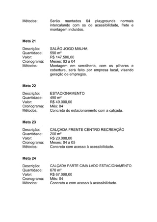 Métodos: Serão montados 04 playgrounds normais
intercalando com os de acessibilidade, frete e
montagem incluídos.
Meta 21
Descrição: SALÃO JOGO MALHA
Quantidade: 590 m²
Valor: R$ 147.500,00
Cronograma: Meses: 03 a 04
Métodos: Montagem em serralheria, com os pilhares e
cobertura, será feito por empresa local, visando
geração de empregos.
Meta 22
Descrição: ESTACIONAMENTO
Quantidade: 490 m²
Valor: R$ 49.000,00
Cronograma: Mês: 04
Métodos: Concreto do estacionamento com a calçada.
Meta 23
Descrição: CALÇADA FRENTE CENTRO RECREAÇÃO
Quantidade: 200 m²
Valor: R$ 20.000,00
Cronograma: Meses: 04 a 05
Métodos: Concreto com acesso à acessibilidade.
Meta 24
Descrição: CALÇADA PARTE CIMA LADO ESTACIONAMENTO
Quantidade: 670 m²
Valor: R$ 67.000,00
Cronograma: Mês: 04
Métodos: Concreto e com acesso à acessibilidade.
 