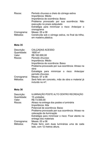 Riscos: Período chuvoso e cheio do córrego estiva
Importância: Médio
Importância de ocorrência: Baixo
Problema provocado por sua ocorrência: Não
execução no prazo estipulado
Estratégia para minimizar o risco: Antecipar o
cronograma
Cronograma: Meses: 05 a 08
Métodos: Construída sob o córrego estiva, no final da trilha,
em madeira plástica.
Meta 35
Descrição: CALÇADAS ACESSO
Quantidade: 1600 m²
Valor: R$ 160.000,00
Riscos: Período chuvoso
Importância: Médio
Importância de ocorrência: Baixo
Problema provocado por sua ocorrência: Atraso na
obra
Estratégia para minimizar o risco: Antecipar
período chuvoso.
Cronograma: Meses: 07 a 08
Métodos: Será feito em concreto, mão de obra e material já
incluído no m².
Meta 36
Descrição: ILUMINAÇÃO POSTE ALTO CENTRO RECREAÇÃO
Quantidade: 15 unidades
Valor: R$ 73.500,00
Riscos: Atraso na entrega dos postes e luminária
Importância: Alta
Potencial de ocorrência: Baixo
Problema provocado por sua ocorrência: Atraso na
colocação da iluminação
Estratégia para minimizar o risco: Ficar atento na
entrega dos materiais
Cronograma: Meses: 03 a 06
Métodos: Poste ferro com duas luminárias uma de cada
lado, com 12 metros altura.
 