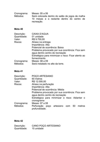 Cronograma: Meses: 05 a 06
Métodos: Será colocada dentro do salão de jogos de malha
10 mesas e o restante dentro do centro de
recreação.
Meta 40
Descrição: CAIXA D’AGUA
Quantidade: 01 unidade
Valor: R$ 9.750,00
Riscos: Atraso na entrega
Importância: Alta
Potencial de ocorrência: Baixa
Problema provocado por sua ocorrência: Fica sem
agua dentro centro de recreação
Estratégica para minimizar o risco: Ficar atento ao
fornecimento
Cronograma: Meses: 08 a 09
Métodos: Será instalado no alto da torre.
Meta 41
Descrição: POÇO ARTESIANO
Quantidade: 60 metros
Valor: R$ 12.000,00
Riscos: Atraso na perfuração
Importância: Alta
Potencial de ocorrência: Média
Problema provocado por sua ocorrência: Fica sem
agua dentro centro de recreação
Estratégica para minimizar o risco: Adiantar o
cronograma
Cronograma: Meses: 07 a 08
Métodos: Perfuração poço artesiano com 50 metros
profundidade.
Meta 42
Descrição: CANO POÇO ARTESIANO
Quantidade: 15 unidade
 