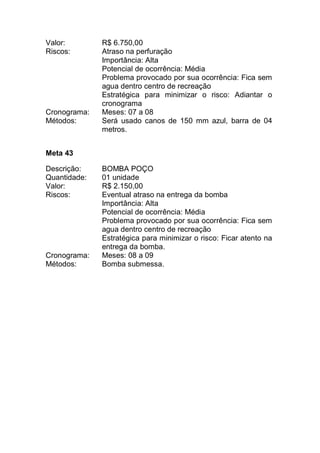 Valor: R$ 6.750,00
Riscos: Atraso na perfuração
Importância: Alta
Potencial de ocorrência: Média
Problema provocado por sua ocorrência: Fica sem
agua dentro centro de recreação
Estratégica para minimizar o risco: Adiantar o
cronograma
Cronograma: Meses: 07 a 08
Métodos: Será usado canos de 150 mm azul, barra de 04
metros.
Meta 43
Descrição: BOMBA POÇO
Quantidade: 01 unidade
Valor: R$ 2.150,00
Riscos: Eventual atraso na entrega da bomba
Importância: Alta
Potencial de ocorrência: Média
Problema provocado por sua ocorrência: Fica sem
agua dentro centro de recreação
Estratégica para minimizar o risco: Ficar atento na
entrega da bomba.
Cronograma: Meses: 08 a 09
Métodos: Bomba submessa.
 