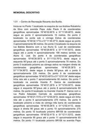 MEMORIAL DESCRITIVO
1.01 – Centro de Recreação Recanto dos Buritis.
Inicia-se no Ponto 1 localizado na esquina da rua Andrew Robalinho
da Silva com avenida Papa João Paulo II de coordenadas
geográficas aproximadas 19°40’32.65”S e 51°11’49.48”O, deste
segue ao ponto 2 aproximadamente 15 metros. Do ponto 2
localizado na ponte sob o córrego Estiva de coordenadas
aproximadas 15°40’32.17”S e 51°11’49.37”O, deste segue ao ponto
3 aproximadamente 80 metros. Do ponto 3 localizado na esquina da
rua Batista Bezerra com a rua Alurio G. Leal de coordenadas
geográficas aproximadas 19°40’29.90”S e 51°11’47.93”O, deste
segue até o ponto 4 aproximadamente 190 metros sentido rua
Alurio G. Leal. Do ponto 4 de coordenadas geográficas
aproximadas 19°40’26.58”S e 51°11’53.70”O, deste segue à
esquerda 90°graus até o ponto 5 aproximadamente 70 metros. Do
ponto 5 localizado próximo ao córrego estiva na margem direita de
coordenadas geográficas aproximadas 19°40’28.38”S e
51°11’54.90”O, deste segue à direita 90°graus até o ponto 6
aproximadamente 235 metros. Do ponto 6 de coordenadas
geográficas aproximadas 19°40’23.49”S e 51°12’01.04” deste segue
linha reta até o ponto 7 aproximadamente 90 metros. Do ponto 7
localizado na avenida Vicente P. Garcia de coordenadas
geográficas aproximadas 19°40’21.26”S e 51°12’03.00”O, deste
segue à esquerda 90°graus até o ponto 8 aproximadamente 60
metros. Do ponto 8 localizado na Avenida Vicente P. Garcia com a
rua Padre Adeodato Carmelo de coordenadas geográficas
aproximadas 19°40’21.73”S e 51°12’05.04”O, deste segue em linha
reta até o ponto 9 aproximadamente 275 metros. Do ponto 9
localizado próximo a mata do córrego três barra de coordenadas
geográficas aproximadas 19°40’30.26”S e 51°12’02.41”O, deste
segue à direita 90 graus até o ponto 10 aproximadamente 275
metros. Do ponto 10 localizado próximo BR158 de coordenadas
geográficas aproximadas 19°40’32.41”S e 51°12’11.53”O, deste
segue à esquerda 90 graus até o ponto 11 aproximadamente 65
metros. Do ponto 11 localizado próximo BR158 na avenida Papa
 