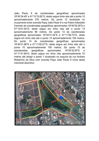 João Paulo II de coordenadas geográficas aproximadas
19°40’34.49” e 51°12’10.82”O, deste segue linha reta até o ponto 12
aproximadamente 275 metros. Do ponto 12 localizado no
cruzamento entre avenida Papa João Paulo II e rua Padre Adeodato
Carmelo de coordenadas geográficas aproximadas 19°40’32.29”S e
51°12’01.54”O, deste segue em linha reta até o ponto 13
aproximadamente 86 metros. Do ponto 13 de coordenadas
geográficas aproximadas 19°40’31.44”S e 51°11’58.73”O, deste
segue em linha reta até o ponto 14 aproximadamente 105 metros.
Do ponto 14 de coordenadas geográficas aproximadas
19°40’31.98”S e 51°11’55.27”O, deste segue em linha reta até o
ponto 15 aproximadamente 100 metros. Do ponto 15 de
coordenadas geográficas aproximadas 19°40’32.93”S e
51°11’51.88”O, deste segue em linha reta aproximadamente 72
metros até atingir o ponto 1 localizado na esquina da rua Andrew
Robalinho da Silva com avenida Papa João Paulo II início deste
memorial descritivo.
 