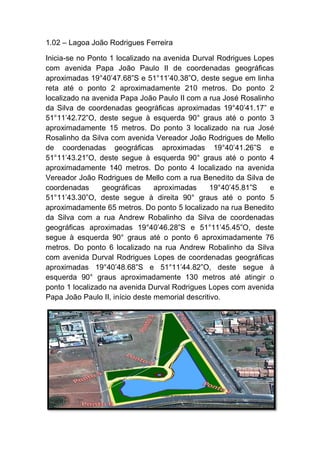 1.02 – Lagoa João Rodrigues Ferreira
Inicia-se no Ponto 1 localizado na avenida Durval Rodrigues Lopes
com avenida Papa João Paulo II de coordenadas geográficas
aproximadas 19°40’47.68”S e 51°11’40.38”O, deste segue em linha
reta até o ponto 2 aproximadamente 210 metros. Do ponto 2
localizado na avenida Papa João Paulo II com a rua José Rosalinho
da Silva de coordenadas geográficas aproximadas 19°40’41.17” e
51°11’42.72”O, deste segue à esquerda 90° graus até o ponto 3
aproximadamente 15 metros. Do ponto 3 localizado na rua José
Rosalinho da Silva com avenida Vereador João Rodrigues de Mello
de coordenadas geográficas aproximadas 19°40’41.26”S e
51°11’43.21”O, deste segue à esquerda 90° graus até o ponto 4
aproximadamente 140 metros. Do ponto 4 localizado na avenida
Vereador João Rodrigues de Mello com a rua Benedito da Silva de
coordenadas geográficas aproximadas 19°40’45.81”S e
51°11’43.30”O, deste segue à direita 90° graus até o ponto 5
aproximadamente 65 metros. Do ponto 5 localizado na rua Benedito
da Silva com a rua Andrew Robalinho da Silva de coordenadas
geográficas aproximadas 19°40’46.28”S e 51°11’45.45”O, deste
segue à esquerda 90° graus até o ponto 6 aproximadamente 76
metros. Do ponto 6 localizado na rua Andrew Robalinho da Silva
com avenida Durval Rodrigues Lopes de coordenadas geográficas
aproximadas 19°40’48.68”S e 51°11’44.82”O, deste segue à
esquerda 90° graus aproximadamente 130 metros até atingir o
ponto 1 localizado na avenida Durval Rodrigues Lopes com avenida
Papa João Paulo II, início deste memorial descritivo.
 