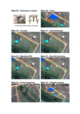 Meta 28 – Quiosque e mesas Meta 29 – Torre
Meta 30 – Correto Meta 31 – Administração
Meta 32 – Banheiro WC Meta 33 – Box 04 divisórias
Meta 34 – Ponte suspensa Meta 35 – Calçada acesso
 