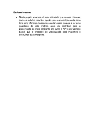 Esclarecimentos
Neste projeto visamos o Lazer, atividade que nossas crianças,
jovens e adultos não têm opção, pois o município ainda nada
tem para oferecer, buscamos ajudar esses grupos a ter uma
qualidade de vida melhor, além de contribuir para a
preservação do meio ambiente em suma a APPs do Córrego
Estiva que o processo de urbanização está invadindo e
destruindo suas margens.
 