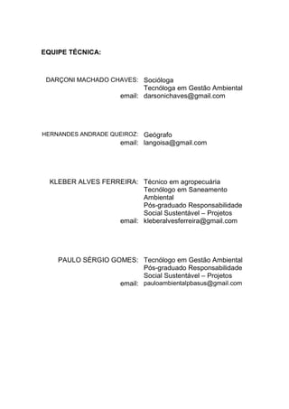 EQUIPE TÉCNICA:
DARÇONI MACHADO CHAVES: Socióloga
Tecnóloga em Gestão Ambiental
email: darsonichaves@gmail.com
HERNANDES ANDRADE QUEIROZ: Geógrafo
email: langoisa@gmail.com
KLEBER ALVES FERREIRA: Técnico em agropecuária
Tecnólogo em Saneamento
Ambiental
Pós-graduado Responsabilidade
Social Sustentável – Projetos
email: kleberalvesferreira@gmail.com
PAULO SÉRGIO GOMES: Tecnólogo em Gestão Ambiental
Pós-graduado Responsabilidade
Social Sustentável – Projetos
email: pauloambientalpbasus@gmail.com
 