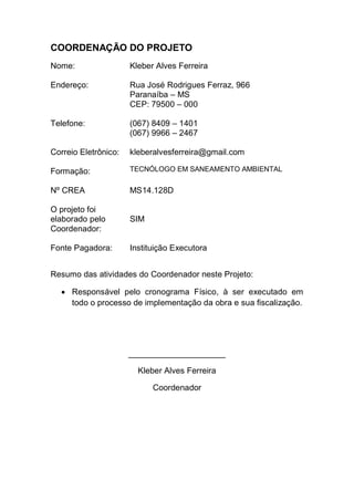 COORDENAÇÃO DO PROJETO
Nome: Kleber Alves Ferreira
Endereço: Rua José Rodrigues Ferraz, 966
Paranaíba – MS
CEP: 79500 – 000
Telefone: (067) 8409 – 1401
(067) 9966 – 2467
Correio Eletrônico: kleberalvesferreira@gmail.com
Formação: TECNÓLOGO EM SANEAMENTO AMBIENTAL
Nº CREA MS14.128D
O projeto foi
elaborado pelo
Coordenador:
SIM
Fonte Pagadora: Instituição Executora
Resumo das atividades do Coordenador neste Projeto:
Responsável pelo cronograma Físico, à ser executado em
todo o processo de implementação da obra e sua fiscalização.
_____________________
Kleber Alves Ferreira
Coordenador
 