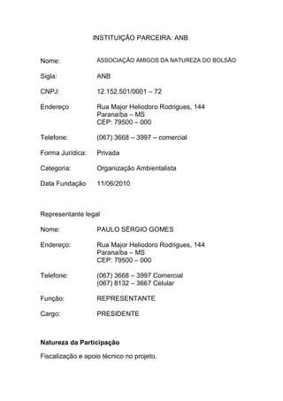 INSTITUIÇÃO PARCEIRA: ANB
Nome: ASSOCIAÇÃO AMIGOS DA NATUREZA DO BOLSÃO
Sigla: ANB
CNPJ: 12.152.501/0001 – 72
Endereço Rua Major Heliodoro Rodrigues, 144
Paranaíba – MS
CEP: 79500 – 000
Telefone: (067) 3668 – 3997 – comercial
Forma Jurídica: Privada
Categoria: Organização Ambientalista
Data Fundação 11/06/2010
Representante legal
Nome: PAULO SÉRGIO GOMES
Endereço: Rua Major Heliodoro Rodrigues, 144
Paranaíba – MS
CEP: 79500 – 000
Telefone: (067) 3668 – 3997 Comercial
(067) 8132 – 3667 Celular
Função: REPRESENTANTE
Cargo: PRESIDENTE
Natureza da Participação
Fiscalização e apoio técnico no projeto.
 