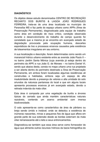 DIAGNÓSTICO
Os objetos desse estudo denominados CENTRO DE RECREAÇÃO
RECANTO DOS BURITIS & LAGOA JOÃO RODRIGUES
FERREIRA, trata-se de uma área localizada no município de
Paranaíba MS e faz parte do espaço urbano como APPs (Área de
Preservação Permanente), diagnosticada pela equipe de trabalho
como área em condição de risco crítico, condição observada
durante o desenvolvimento do trabalho de campo quando foi
constatado que a mesma já se encontra em avançado estado de
degradação provocada pela ocupação humana, descartes
esporádicos de lixo e processos erosivos causados pela existência
de loteamentos irregulares em seu entorno.
A sua localização e descrição, foram determinadas como sendo um
manancial hídrico urbano existente entre as avenida João Paulo II –
no bairro Jardim Santa Mônica (cuja avenida já esteja dentro do
perímetro da APP) e rua João G. de Moraes – no bairro Daniel VI,
sendo que abaixo desta, consta no mapa urbano uma rua projetada
a ser aberta dentro do perímetro destinado a Área de Preservação
Permanente, em ambos foram localizadas algumas residências ali
construídas e habitadas, embora seja um espaço de alta
insalubridade devido a presença de vetores e alta umidade do solo
oriundos da natureza pantanosa do local e que em alguns locais
apresenta processos erosivos já em avançado estado, devido a
retirada indevida da mata ciliar.
Esta área é composta por uma vegetação de buritis e árvores
típicas do cerrado que ainda mantém características naturais
razoáveis, contendo um acervo ambiental com imensa
biodiversidade.
O solo apresenta-se como característico de área de pântano ou
brejo sendo úmido e instável, onde se detectou a existência de
inúmeras nascentes, minas e pequenos fios de água que aflora em
grande parte de sua extensão desde as bordas externam da mata
ciliar remanescente até o leito e seus entroncamentos.
Diagnosticou-se também que essa área serve como fornecedor de
água que alimenta outros recursos hídricos da bacia hidrográfica do
 