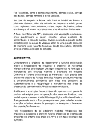 Rio Paranaíba, como o córrego fazendinha, córrego estiva, córrego
três barras, córrego ramalho e o Rio Santana.
No que diz respeito a fauna, este local é habitat de Araras e
pássaros diversos, além de animais de pequeno e médio porte,
como capivaras, tatus, ariranhas, cobras, sapos, rãs, insetos, peixes
e outros que ali vivem, reproduzem-se e se alimentam diariamente.
A flora, no interior da APP, apresenta uma vegetação exuberante,
onde predominam o capim navalha, varias espécies de
samambaias, a cana de macaco, árvores de médio a grande portes
características de áreas de várzeas, além de uma grande presença
da Palmeira Buriti (Mauritia flexuosa), sendo esse último, elemento
alvo no processo de risco de extinção.
JUSTIFICATIVA
Considerando a urgência de desenvolver o turismo sustentável,
aliado a necessidade de recuperar e preservar as nascentes
hídricas urbanas que exercem um papel fundamental na formação e
manutenção dos recursos hídricos a Secretaria de Industria
Comercio e Turismo do Município de Paranaíba – MS, propõe este
projeto de criação do Parque Temático Recanto dos Buritis visando
o desenvolvimento econômico com base nos princípios da
sustentabilidade e a recuperação e manutenção das áreas de
preservação permanente (APPs) das nascentes locais.
Justifica-se a execução desse projeto não apenas como ponto de
partida estratégico para recuperação dos recursos hídricos, mas
também para preservar a estabilidade geológica, a biodiversidade, o
fluxo gênico de fauna e flora, proteger o solo, gerar trabalho, manter
e ampliar a beleza cênica da paisagem, e assegurar o bem-estar
das populações humanas.
Pela necessidade de se adotarem medidas mitigadoras dos
impactos já causados e prevenir futuros processos de degradação
ambiental no entorno das áreas de APPs e em toda extensão dos
buritizais.
 