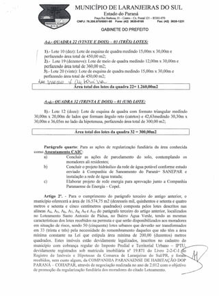 MUNICÍPIO DE LARANJEIRAS DO SUL
                                               Estado do Paraná
                                        Praça Rui Barbosa, 01 - Centro- Cx. Postal 121- 85301-070
                           CNPJ: 76.205.970/0001-95     Fone: (42) 3635-8100              Fax: (42) 3635-1231


                                             GABINETE DO PREFEITO


         A9)'- OUADRA 22 (VINTE E DOIS) - 03 (TRÊS) LOTES:

         1).- Lote 10 (dez): Lote de esquina de quadra medindo 15,00m x 30,00m e
 (
 I
         perfazendo área total de 450,00 m2;
         2).- Lote 19 (dezenove): Lote de meio de quadra medindo 12,00m x 30,00m e
         perfazendo área total de 360,00 m2;
         3).- Lote 20 (vinte): Lote de esquina de quadra medindo 15,00m x 30,00m e
         perfazendo área total de 450,00 m2;
     ~                              ~
                         Area total dos lotes da quadra 22= 1.260,OOm2


         AlO).- QUADRA 32 (TRINTA E DOIS) - 01 (UM) LOTE:

         1).- Lote 12 (doze): Lote de esquina de quadra com formato triangular medindo
30,00m x 20,00m de lados que formam ângulo reto (catetos) e 42,63medindo 30,30m x
30,00m e 36,05m no lado da hipotenusa, perfazendo área total de 300,00 m2;

                         Área total dos lotes da quadra 32 = 300,OOm2


     Parágrafo quarto: Para as ações de regularização! fundiária da área conhecida
como Assentamento CAIC:
     a)          Concluir as ações de parcelamento do solo, contemplando os
                 moradores ali residentes;
     b)          Concluir o projeto hidráulico da rede de água potável conforme estudo
                 enviado à Companhia de Saneamento do Paraná= SANEP AR e
                 instalação a rede de água tratada;
     c)          Elaborar projeto de rede energia para aprovação junto a Companhia
                 Paranaense de Energia - CopeI.

      Artigo 2°. - Para o cumprimento do parágrafo terceiro do antigo anterior, o
município oferecerá a área de 16.574,75 m2 (dezesseis mil, quinhentos e setenta e quatro
metros e setenta e cinco centímetros quadrados) composta pelos lotes descritos nas
alíneas ~, As, A6, A7, As, A9 e AIOdo parágrafo terceiro do artigo anterior, localizados
no Loteamento Santo Antonio de Pádua, no Bairro Água Verde, tendo as mesmas
características dos lotes recebidos na permuta e que serão disponibilizados aos moradores
em situação de risco, sendo 50 (cinquenta) lotes urbanos que deverão ser transformados
em 33 (trinta e três) pela necessidade do remembramento daqueles que não têm a área
mínima constante na Lei que estipula área mínima de 200,00 (duzentos) metros
quadrados. Estes imóveis estão devidamente legalizados, inscritos no cadastro do
município com cobrança regular do Imposto Predial e Territorial Urbano -IPTU,
devidamente registrados sob matrícula imobiliária n" 19.871 do Livro 2-2-C-I o
Registro de Imóveis e Hipotecas da Comarca de Laranjeiras do SuI/PR, e fora
recebidos, sem custo algum, da COMP Al"JHIA PARANAENSE DE HABITAÇÃO DOP
PARANÁ - COHAPAR, através de negociação realizada no ano de 2.012 com o objetivo
de promoção da regularização fundiária dos moradores do citado Loteamento.
 