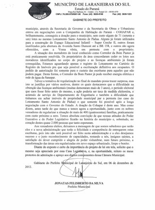 MUNICíPIO DE LARANJEIRAS DO SUL
                                             Estado do Paraná
                                      Praça Rui Barbosa, 01- Centro- Cx. Postal 121- 85301-070
                          CNPJ: 76.205.970/0001-95      Fone:(42) 3635-8100             Fax: (42) 3635-1231

                                            GABINETE DO PREFEITO


 mumcipio, através da Secretaria de Governo e da Secretaria de Obras e Urbanismo
 entrou em negociações com a Companhia de Habitação do Paraná - COHAP AR e,
brilhantemente, conseguiu a doação para o município, sem custo algum de 71 (setenta e
um) lotes no mesmo Loteamento Santo Antonio de Pádua. Alguns já foram utilizados
para a construção do Espaço Educacional Infantil - Super Creche II, outros foram
inutilizados pela abertura da Avenida Santo Dumont até a BR 158, e outros são agora
oferecidos,      com     a   Vossa      vênia,   em     permuta    com     o    proprietário.
         A situação dos moradores do local conhecido como Corredor da Bom Pastor já
está praticamente resolvida. Os proprietários da área concordaram ceder os lotes aos
moradores identificados no corpo do projeto e as licenças ambientais já foram
conseguidas, Estamos aguardando apenas o registro do Loteamento no Cartório do
Registro de Imóveis pra que seja possível a escrituração definitiva aos ocupantes. O
pedido de autorização foi somente para o custeio das escrituras para aqueles que não
podem pagar. Desta forma, o Corredor da Bom Pastor já pode receber energia elétrica e
rede de água da Sanepar.
         Talvez a tentativa de regularização no final do mandato possa trazer surpresa, mas
isto se justifica por vários motivos, dentre os quais destacamos que a- dificuldade na
obtenção das licenças ambientais (muitas demoraram mais de 3 anos), o período eleitoral
que caos fosse feito antes do mesmo, a ação poderia ser taxa de medida eleitoreira, o
acúmulo de serviço do Departamento de Engenharia e também a dificuldade que
tínhamos em achar imóveis de propriedade municipal par a permuta (no caso do
Loteamento Santo Antonio de Pádua) o que somente foi possível após a longa
negociação com o Governo do Estado. A doação da Cohapar é deste ano. Mas como
dizem, antes tarde do que nunca e temos agora a oportunidade, junto com os nobres
vereadores de regularizar a situação de mais de 400 (quatrocentas) famílias, praticamente
com custo próximo a zero. Temos absoluta convicção de que nossas atitudes do Poder
Executivo e do Poder Legislativo ficarão na história do município e, sobretudo, no
coração destes quase 2.000 pessoas que tanto esperaram.
        Aos vereadores eleitos, deixamos a mensagem de que somos sabedores que serão
eles e a nova administração que terão a felicidade e competência de entregarem estas
escrituras, pois isto não será possível ser feito nesta administração e a eles desejamos
sucesso e o justo reconhecimento de capacidades, restando a nós, insignes saintes, a
satisfação do dever cumprido e alegria de poder vislumbrar, num futuro próximo, a
transformação das áreas ora regularizadas em novo espaço urbanizado, limpo e bonito.
        Diante do exposto e certo da importância do projeto de lei em tela, solicito que o
mesmo seja apreciado por essa Casa Lezi           iva, e, na oportunidade, reitero os meus
protestos de admiração e apreço aos di os componentes dessa Câmara Municipal.
                                                      J

        Gabinete do Prefeito         icipal de LaJanjeir s do Sul, em 06 de dezembro de
2012.




                         JONATAS FELISBERT'Ü DA SILVA     I

                                Prefeito Municipal
                                         .i>:
                             ~-----
 