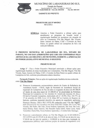MUNICÍPIO DE LARANJEIRAS DO SUL
                                                Estado do Paraná
                                    Praça Rui Barbosa, OI-Centro  Cx. Postal 121- 85301-070
                                                                   =




                          CNPJ: 76.205.970/0001-95      Fone: (42) 3635-8100          Fax: (42) 3635-1231


                               GABINETE DO PREFEITO




                           PROJETO DE LEI N° 049/2012
                                  06/12/2012



                    SÚMULA:       Autoriza o Poder Executivo a efetuar ações para
                                  atendimento ao programa de locação social e
                                  regularização fundiária de moradores em situação de
                                  risco no Loteamento Vila São Miguel, São Vicente,
                                  Santo Antonio de Pádua, CAlC e Corredor da Bom
                                  Pastor, no quadro urbano de Laranjeiras do Sul e dá
                                  outra providências.


O PREFEITO MUNICIPAL DE LARANJEIRAS DO SUL, ESTADO DO
PARANÁ, NO USO DAS ATRIBUIÇÕES QUE LHE SÃO CONFERIDAS PELO
ARTIGO 65 DA LEI ORGÂNICA DO MUNICÍPIO, SUBMETE A APRECIAÇÃO
DO PODER LEGISLATIVO MUNICIPAL O SEGUINTE

                                   PROJETO DE LEI

      Artigo 10 - Fica o Poder Executivo Municipal autorizado a efetuar ações para
regularização fundiária de áreas localizadas nos Loteamentos, Vila São Miguel, Vila São
Vicente, Santo Antonio de Pádua, CAIC e Corredor da Bom Pastor no quadro urbano de
Laranjeiras do Sul, conforme procedimentos abaixo descritos;

     Parágrafo Primeiro: Para as ações de regularização fundiária da área conhecida
como Vila São Miguel:

     a)   Promover levantamento socioeconômico através do Centro de Referência da
          Assistência Social - CRAS, órgão da Secretaria de Assistência Social do
          município de Laranjeiras do Sul, de todos os ocupantes da área com 80.388,00
                                                         2
          mZ dentro de uma área maior de 121.000,00 m de propriedade da Prefeitura
          Municipal de Laranjeiras do Sul, Quinhão 82, Subdivisão Quinhão 09, Bloco
          04 Imóvel Fazenda Laranjeiras, matriculada sob n°. 26.992, Prot. 102.775, de
          17 de setembro de 2008, Livro 2-F-K folhas 087 no Cartório do Registro de
          Imóveis, conforme memoria1 descritivo de autoria do engenheiro agrônomo
          Henrique Bienias, CREA PR-3.197/D PR conhecida como Vila São
          mais precisamente dos moradores das Runs Irmã Inês Vailatti, São Lucas~~,-....~ Ij
          Vicente, São Pedro, São João, Nossa Senhora Aparecida, São José, São Luiz,
                                                                                            .
                                                                                          I'~.
                                                                                                M~/"o,O     'o
                                                                                                                 o




          Santa Helena, Santo Antonio, São Benedito Santa Isabel, Santa Luzia, Santa                                 000




          Terezinha e Santa Rita, Nossa Senhora Aparecida, e Avenida Salto Santiago; ~

     b)   Promover o parcelamento urbano, na Vila São Miguel, em 16 QUADRAS e
          323 LOTES com 43.393,00 m de área de lotes, 21.476,00 me de área de ruas,
          5.249,00 me de área de canteiro e 10.000,00 m de área para instalação de
          equipamentos públicos, tudo conforme projeto de autoria do engenheiro civil
 