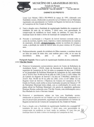 MUNICÍPIO DE LARANJEIRAS DO SUL
                                           Estado do Paraná
                                    Praça Rui Barbosa, 01- Centro-Cx. Postal 121- 85301-070
                        CNPJ: 76.205.97010001-95    Fone: (42) 3635-8100            Fax: (42) 3635-1231


                                         GABINETE DO PREFEITO


          Leoni Luiz Meletti, CREA PR-99901D de março de 1993, elaborado com
          finalidades sociais, obedecendo ao prescrito na Lei Federal e na Lei Municipal,
          registrando este parcelamento no Cartório de Registro de Imóveis da Comarca
          de Laranjeiras do Sul, Estado do Paraná;

     c)   Fazer a doação com a finalidade de regularização fundiária dos ocupantes ali
          instalados há mais de, no mínimo, 2 (dois) anos, com apresentação de
          comprovação da residência no local, sendo, no máximo, 01 (um) lote por
          munícipe maior de idade e eleitor do município de Laranjeiras do Sul.

     d)   Proceder a escrituração e o Registro da imóvel (terreno) correndo todas as
          custas da escritura, registro, taxas, impostos e outros emolumentos às expensas
          do município, devendo, obrigatoriamente, constar na escritura de compra e
          venda, a proibição da venda do imóvel antes do prazo mínimo de 05 (cinco)
          anos.

     e)   Preferencialmente, quando da existência de filhos menores, a escritura deverá
          ser feita em nome de todos eles, com usufruto para a mãe, ou no caso da
          inexistência      desta,    para        o      pai      ou       responsável.

     Parágrafo Segundo: Para as ações de regularização fundiária da área conhecida
como Vila São Vicente:

     a)   Promover levantamento socioeconôrnico através do Centro de Referência da
          Assistência Social - CRAS, órgão da Secretaria de Assistência Social do
          município de Laranjeiras do Sul, de todos os ocupantes da área com 3.300,00
          m2 de propriedade da Prefeitura Municipal de Laranjeiras do Sul, matriculada
          sob n'' 24.634. Prot. 94.404 de 04 de julho de 2.005, LIVRO2-2-EG, folhas 104
          do Cartório do Registro de Imóveis e da área de 2.300,00m2, matrícula n°.
          24.635. Prot. 94.404 de 04 de julho de 2.005, Livro 2-1-EF folhas 122 do
          Registro Geral de Imóveis e Hipotecas da Comarca de Laranjeiras do Sul,
          Estado do Paraná, sendo ambas as áreas localizadas em parte da Chácara n". 99
          do Patrimônio Municipal desta cidade, com as confrontações de acordo com
          planta oficial da Prefeitura Municipal e de autoria do engenheiro agrônomo
          Henrique Bienias conhecida como Vila São Vicente, com confrontações com a
          Rua Machado de Assis e Otaviano Amaral.

     b)   Promover o parcelamento urbano em lotes com finalidades SOCIalS,
          obedecendo ao prescrito na Lei Federal e na Lei Municipal, respeitando-se a
          área de preservação permanente, registrando este parcelamento no Cartório de
          Registro de Imóveis da Comarca de Laranjeiras do Sul, Estado do Paraná;

     c)   Fazer a doação com a finalidade de regularização fundiária dos ocupa~--·--
          instalados há mais de, no mínimo, 2 (dois) anos, com apresentação de
          comprovação da residência no local, sendo, no máximo, 01 (um) lote p0r~.
          munícipe maior de idade e eleitor do município de Laranjeiras do Sul;·     -,
 
