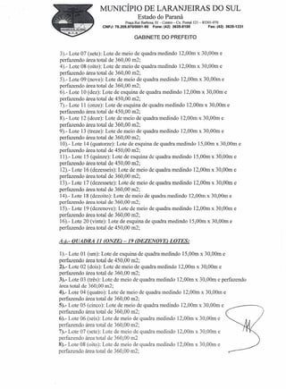MUNICÍPIO DE LARANJEIRAS DO SUL
                                      Estado do Paraná
                               Praça Rui Barbosa, 01 -Centro-   Cx. Postal 121- 85301-070
                  CNPJ: 76.205.970/0001-95      Fone: (42) 3635-8100               Fax: (42) 3635-1231


                                    GABINETE DO PREFEITO


3).- Lote 07 (sete): Lote de meio de quadra medindo 12,00m x 30,00m e
perfazendo área total de 360,00 m2;
4).- Lote 08 (oito): Lote de meio de quadra medindo 12,00m x 30,00m e
perfazendo área total de 360,00 m2;
5).- Lote 09 (nove): Lote de meio de quadra medindo 12,00m x 30,00m e
perfazendo área total de 360,00 m2;
6).- Lote 10 (dez): Lote de esquina de quadra medindo 12,00m x 30,00m e
perfazendo área total de 450,00 m2;
7).- Lote 11 (onze): Lote de esquina de quadra medindo 12,00m x 30,00m e
perfazendo área total de 450,00 m2;
8).- Lote 12 (doze): Lote de meio de quadra medindo 12,00m x 30,00m e
perfazendo área total de 360,00 m2;
9).- Lote 13 (treze): Lote de meio de quadra medindo 12,00m x 30,00m e
perfazendo área total de 360,00 m2;
10).- Lote 14 (quatorze): Lote de esquina de quadra medindo 15,00m x 30,00m e
perfazendo área total de 450,00 m2;.:,
11).- Lote 15 (quinze): Lote de esquina de quadra medindo 15,00m:x 3Ó,00m e
perfazendo área total de 450,00 m2;
12).- Lote 16 (dezesseis): Lote de meio de quadra medindo l2,00m x 30,00m e
perfazendo área total de 360,00 m2;
13).- Lote 17 (dezessete): Lote de meio de quadra medindo 12,00m x 30,00m e
perfazendo área total de 360,00 m2;
14).- Lote 18 (dezoito): Lote de meio de quadra medindo 12,00m x 30,00m e
perfazendo área total de 360,00 m2;
15).- Lote 19 (dezenove): Lote de meio de quadra medindo 12,00m x 30,00m e
perfazendo área total de 360,00 m2;
16).- Lote 20 (vinte): Lote de esquina de quadra medindo 15,00m x 30,00m e
perfazendo área total de 450,00 m2;

Ad.- QUADRA 11 (ONZE) -19 (DEZENOVE) LOTES:

1).- Lote 01 (um): Lote de esquina de quadra medindo 15,00m x 30,00m e
perfazendo área total de 450,00 m2;
2).- Lote 02 (dois): Lote de meio de quadra medindo l2,00m x 30,00m e
perfazendo área total de 360,00 m2;
3).- Lote 03 (três): Lote de meio de quadra medindo l2,00m x 30,00m e perfazendo
área total de 360,00 m2;
4).- Lote 04 (quatro): Lote de meio de quadra medindo 12,00m x 30,00m e
perfazendo área total de 360,00 m2;
5).- Lote 05 (cinco): Lote de meio de quadra medindo 12,00m x 30,00m e
perfazendo área total de 360,00 m2;
6).- Lote 06 (seis): Lote de meio de quadra medindo l2'00m x 30'00m e
perfazendo área total de 360,00 m2;
7).- Lote 07 (sete): Lote de meio de quadra medindo l2,00m x 30,00m e
perfazendo área total de 360,00 m2
8).- Lote 08 (oito): Lote de meio de quadra medindo 12,00m x 30,00m e
perfazendo área total de 360,00 m2;
 