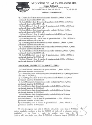 MUNICÍPIO DE LARANJEIRAS                                           DO SUL
                                            Estado do Paraná
                                     Praça Rui Barbosa, 01 -Centro-   Cx. Postal 121- 85301-070
                         CNPJ: 76.205.970/0001-95     Fone: (42) 3635-8100              Fax: (42) 3635-1231


                                          GABINETE DO PREFEITO


      9).- Lote 09 (nove): Lote de meio de quadra medindo 12,00m x 30,00m e
      perfazendo área total de 360,00 m2;
      10).- Lote 10 (dez): Lote de esquina de quadra medindo 15,00m x 30,00m e
      perfazendo área total de 450,00 m2;
      11).- Lote 11 (onze): Lote de esquina de quadra medindo 15,00m x 30,00m e
      perfazendo área total de 450,00 m2;
      12).- Lote 12 (doze: Lote de meio de quadra medindo 12,00m x 30,00m e
      perfazendo área total de 360,00 m2;
      13).- Lote 13 (treze): Lote de meio de quadra medindo 12,00m x 30,00m e
      perfazendo área total de 360,00 m2;
      14).- Lote 14 (quatorze): Lote de meio de quadra medindo 12,00m x 30,00m e
      perfazendo área total de 360,00 m2;
      15).- Lote 15 (quinze): Lote de meio de quadra medindo 12,00m x 30,00m e
      perfazendo área total de 360,00 m2;
      16).- Lote 16 (dezesseis): Lote de meio de quadra medindo 12,00m x 30,00m e
      perfazendo área total de 360,00 m2;
      17).- Lote 17 (dezessete): Lote de meio de quadra medindo 12,00m x 30,00m e
      perfazendo área total de 360,00 m2;
      18).- Lote 18 (dezoito): Lote de meio de quadra medindo 12,00m x 30,00m e
      perfazendo área total de 360,00 m2;
      19).- Lote 20 (vinte): Lote de esquina de quadra medindo 15,00m x 30,00m e
      perfazendo área total de 450,00 m2;

     N.-QUADRA 16 (DEZESSEIS) - 9 (NOVE) LOTES:

     1).- Lote 02 (dois): Lote de meio de quadra medindo 12,00m x 30,00m e
     perfazendo área total de 360,00 m2;
     2).- Lote 03 (três): Lote de meio de quadra medindo 12,00m x 30,00m e perfazendo
     área total de 360,00 m2;
     3).- Lote 04 (quatro): Lote de meio de quadra medindo 12,00m x 30,00m e
     perfazendo área total de 360,00 m2;
     4).- Lote 05 (cinco): Lote de meio de quadra medindo 12,00m x 30,00m e
     perfazendo área total de 360,00 m2;
     5).- Lote 06 (seis): Lote de meio de quadra medindo 12,00m x 30,00m e
     perfazendo área total de 360,00 m2;
     6).- Lote 07 (sete): Lote de meio de quadra medindo 12,00m x 30,00m e
     perfazendo área total de 360,00 m2
     7).- Lote 08 (oito): Lote de meio de quadra medindo 12,00m x 30,00m e
     perfazendo área total de 360,00 m2;
     8).- Lote 09 (nove): Lote de meio de quadra medindo 12,00m x 30,00m e
     perfazendo área total de 360,00 m2;
     9).- Lote 10 (dez): Lote de esquina de quadra medindo 15,00m x 30,00m e
     perfazendo área total de 450,00 m2;
                                                                                                              )
       Os lotes de esquina, num    total de 08 (oito) lotes, todos com a área de 450,00m2
metros quadrados perfazem a         área de 3.600,00 m2 (três mil e seiscentos metros
quadrados)      e     os   lotes     e   meio     de    quadra,     num    total  de    36
(trinta e seis) lotes, todos com   a área de 360,00m2 perfazem a área de 12.960,00 m2
 