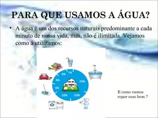 PARA QUE USAMOS A ÁGUA?
• A água é um dos recursos naturais predominante a cada
minuto de nossa vida, mas, não é ilimitada. Vejamos
como á utilizamos:
E como vamos
repor esse bem ?
 