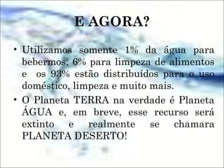 E AGORA?
• Utilizamos somente 1% da água para
bebermos; 6% para limpeza de alimentos
e os 93% estão distribuídos para o uso
doméstico, limpeza e muito mais.
• O Planeta TERRA na verdade é Planeta
ÁGUA e, em breve, esse recurso será
extinto e realmente se chamara
PLANETA DESERTO!
 