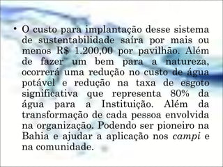 • O custo para implantação desse sistema
de sustentabilidade saíra por mais ou
menos R$ 1.200,00 por pavilhão. Além
de fazer um bem para a natureza,
ocorrerá uma redução no custo de água
potável e redução na taxa de esgoto
significativa que representa 80% da
água para a Instituição. Além da
transformação de cada pessoa envolvida
na organização. Podendo ser pioneiro na
Bahia e ajudar a aplicação nos campi e
na comunidade.
 