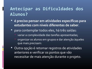 Antecipar as Dificuldades dos
Alunos?
 é preciso pensar em atividades específicas para
  estudantes com níveis diferentes de saber.
 para contemplar todos eles, há três saídas:
   variar a complexidade das tarefas apresentadas;
   organizar os alunos em grupos e dar atenção àqueles
    que mais precisam:
 Outra opção é retomar registros de atividades
  anteriores e verificar os pontos que vão
  necessitar de mais atenção durante o projeto.
 