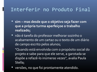 Interferir no Produto Final

 sim – mas desde que o objetivo seja fazer com
  que a própria turma aperfeiçoe o trabalho
  realizado;
 não é tarefa do professor melhorar sozinho o
  acabamento de um cartaz ou o texto de um diário
  de campo escrito pelos alunos;
  "Quando está envolvida com o propósito social do
  projeto e sabe para que ele serve, a garotada se
  dispõe a refazê-lo inúmeras vezes", avalia Paula
  Stella;
 versões, no que foi prontamente atendido.
 