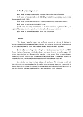 Analise da função energia do erro
No 1º teste, varia aproximadamente o erro da energia pela metade do valor
No 2º teste, varia aproximadamente 0,1E-005,variação ínfima, sendo que o valor inicial
já esta na potência de E-005.
No 3º teste, varia muito comparado o valor inicial fornecido ao neurônio artificial.
No 4º teste, varia pela metade do valor inicial.
No 5º teste, seu valor inicialmente se mantem decaindo vagarosamente e, de
repente,há uma queda maior e, posteriormente, volta a decair vagarosamente.
No 6º teste, cai lentamente do valor inicial para o valor final.

Conclusão
Pelos dados é possível notar que conforme aumenta o número de Épocas de
treinamento do neurônio os pesos foram alterados com variação convergindo para o mínimo
da função energia de erro, assim, aproximando-se cada vez mais do valor desejado.
Quanto a Épocas muito grandes a função energia de erro como analisado em 40000
Épocas decaiu muito do valor inicial, obtendo um valor absurdamente contraditório para dois
pesos, provando que para Épocas muito grandes a rede obteve êxito na aprendizagem
atingindo o mínimo global, já que para valores próximos de 22000 a rede esteve próximo do
valor desejado para os pesos e a função energia de erro teve menores variações.
No entanto, não inclui muitos dados, pois conforme fui treinando a rede ela
aparentemente correspondeu à análise dos dados acima, sendo que acabei me esquecendo de
anotar alguns deles, mas eram testes separados e não achei necessidade de refazer mais, já
que conclui minha análise e aparentemente a rede me fornecia dados parecidos.

 