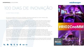 100 DIAS DE INOVAÇÃO
SUMMIT RIO2C BY M&M
Os patrocinadores do Projeto também estarão presentes no maior evento das
indústrias criativa e audiovisual da América Latina.
No dia 03/04 de 2018 aconteceu a 1° edição do Summit Rio2C by Meio & Mensagem.
Assinamos a curadoria e programação do seminário sobre marcas e conteúdo que
abriu o Rio2C, um evento em inovação e produção de conteúdo, inspirado no
posicionamento do South by Southwest e potencializado por toda a reputação já
construída nos últimos anos pelo Rio Content Market, o mais importante evento da
indústria da produção de conteúdo audiovisual latino-americana e que deu origem ao
Rio2C.
Summit Rio2C by Meio & Mensagem contou com a participação de alguns dos
principais nomes da indústria da comunicação, que ao longo de uma tarde de
debates ocupou três salas ao mesmo tempo na Cidade das Artes, no Rio de Janeiro. As
discussões giraram em torno de temas como inteligência artificial na construção de
marca, publicidade não intrusiva para uma geração acostumada a consumir mídia sob
demanda, novos processos de criação para conteúdo multiplataforma, diversidade
como drive de crescimento entre outros temas.
Acompanhamos de perto tudo o que aconteceu durante os 5 dias do Rio2C e através
das nossas plataformas compartilhamos com os nossos leitores notícias em primeira
mão.
 