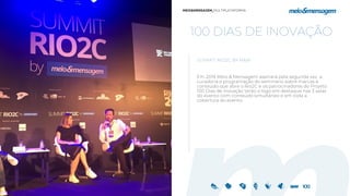 100 DIAS DE INOVAÇÃO
SUMMIT RIO2C BY M&M
Em 2019 Meio & Mensagem assinará pela segunda vez a
curadoria e programação do seminário sobre marcas e
conteúdo que abre o Rio2C e os patrocinadores do Projeto
100 Dias de Inovação terão o logo em destaque nas 3 salas
do evento com conteúdo simultâneo e em toda a
cobertura do evento.
 