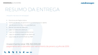 RESUMO DA ENTREGA
PROJETO “100 DIAS DE INOVAÇÃO”
 8 anúncios de Página Inteira
 9 semanas de selo de patrocínio no jornal (impresso e tablet);
 Selo de patrocínio nos 4 sites de cobertura;
 Banner nos sites de cobertura;
 Logo nos vídeos de cobertura
 Logo na vinheta de abertura dos stories
 Logo na newsletter especial de cobertura
 Logo 3 salas do Summit Rio2C by M&M
Investimento total: R$ 250.000,00
pagamento em x parcelas com vencimento de janeiro a julho de 2019
 