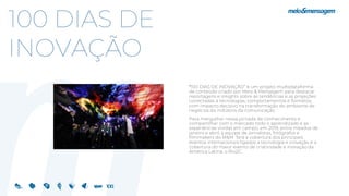 100 DIAS DE
INOVAÇÃO
“100 DIAS DE INOVAÇÃO” é um projeto multiplataforma
de conteúdo criado por Meio & Mensagem para destacar
reportagens e insights sobre as tendências e as projeções
conectadas à tecnologias, comportamentos e formatos,
com impacto decisivo na transformação do ambiente de
negócios da indústria da comunicação.
Para mergulhar nessa jornada de conhecimento e
compartilhar com o mercado todo o aprendizado e as
experiências vividas em campo, em 2019, entre meados de
janeiro e abril, a equipe de jornalistas, fotógrafos e
filmmakers do M&M fará a cobertura dos principais
eventos internacionais ligados a tecnologia e inovação e a
cobertura do maior evento de criatividade e inovação da
América Latina, o Rio2C.
 