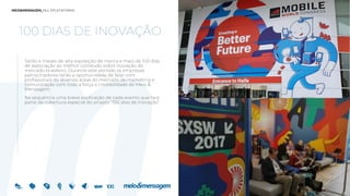 100 DIAS DE INOVAÇÃO
Serão 4 meses de alta exposição de marca e mais de 100 dias
de associação ao melhor conteúdo sobre inovação do
mercado brasileiro. Durante este período as empresas
patrocinadores terão a oportunidade de falar com
profissionais de diversas áreas do mercado de marketing e
comunicação com toda a força e credibilidade do Meio &
Mensagem.
Na sequência uma breve explicação de cada evento que fará
parte da cobertura especial do projeto “100 dias de Inovação”
 