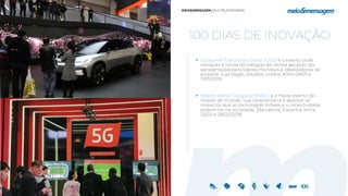 100 DIAS DE INOVAÇÃO
 Consumer Electronics Show (CES): é o evento onde
inovação e novas tecnologias de última geração são
apresentadas para líderes mundiais e idealizadores de
projetos. (Las Vegas, Estados Unidos, entre 08/01 e
11/01/2019)
 Mobile World Congress (MWC): é o maior evento de
mobile do mundo. Sua característica é apontar os
impactos que as tecnologias móveis e a conectividade
podem ter na sociedade. (Barcelona, Espanha, entre
25/02 e 28/02/2019)
 
