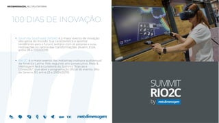 100 DIAS DE INOVAÇÃO
 South by Southwest (SXSW): é o maior evento de inovação
disruptiva do mundo. Sua característica é apontar
tendências para o futuro, sempre com as pessoas e suas
motivações no centro das transformações. (Austin, EUA,
entre 08 e 17/03/2019)
 Rio 2C: é o maior evento das indústrias criativa e audiovisual
da América Latina. Pelo segundo ano consecutivo, Meio &
Mensagem fará a curadoria do Summit “Marcas e
Conteúdo”, que abre a programação oficial do evento. (Rio
de Janeiro, RJ, entre 23 e 29/04/2019)
 